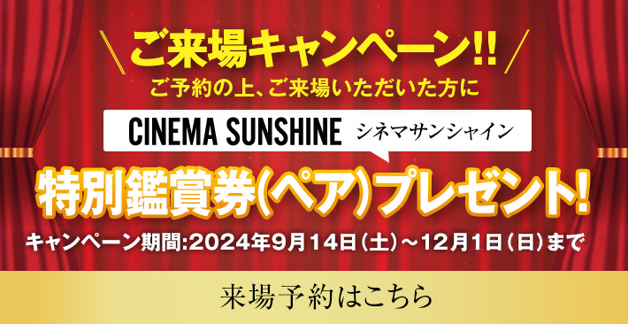 ご来場キャンペーン　シネマサンシャイン ご予約の上、ご来場いただいた方に特別鑑賞券(ペア)プレゼント！